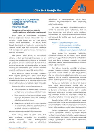 Stratejik Amaçlar, Hedeﬂer,
Stratejiler ve Performans
Göstergeleri
STRATEJİK AMAÇ 1
Kamu alımlarında tasarrufu artırıcı sistemler,
modeller ve yöntemler geliştirmek ve yaygınlaştırmak
Kamu kurum ve kuruluşlarınca, hizmetlerinin
devamını sağlayacak kaynak niteliğindeki mal ve
hizmetler; ihtiyaca binaen ayrı ayrı ihale edilmek
suretiyle temin edilmektedir. Bu durum; makro
düzeyde bakıldığında en büyük alıcı konumunda olan
kamunun benzer veya aynı ihtiyaçlarının, potansiyel
fiyat avantajlarından yararlanmaksızın karşılanmasına
sebebiyet vermektedir.
Öte yandan, kamu kurum ve kuruluşlarında
satınalma ve ihale işlemlerini yürütmek üzere ayrı ayrı
satınalma/harcama birimleri kurulmakta ve bu birimler
için personel istihdam edilmektedir. Bununla birlikte,
şartname hazırlanması, satınalınan ürünlerin şartnameye
uygunluğunun denetlenmesi gibi uzmanlık gerektiren
konularda çeşitli sorunların yaşandığı görülmektedir.
Kamu alımlarının tasarruf ve iktisadi politikalara
destek sağlama potansiyelinin farkına varan birçok
gelişmiş ülkenin, kamu alımları konusunda kendi ulusal
politikalarını oluşturduğu ve bu politikalar doğrultusunda
münferit satınalmalarını merkezileştirdiği görülmektedir.
Ülkemiz üst politika belgeleri kapsamında da;
• İsrafın önlenmesi ve verimlilik artışı sağlanması
suretiyle kamu harcamalarının etkinleştirilmesi,
• Kamu kurumlarının/harcama birimlerinin benzer
veya aynı ihtiyaçlarının ortak alım yöntemiyle
tedarikinin yaygınlaştırılması,
• Merkezi tedarik ve ortak alım konusunun yeniden
ele alınarak kamu alımlarının rasyonelleştirilmesi
ve tedarik sistemlerinin geliştirilmesi,
yönünde çalışmalar yürütülmesi öngörülmektedir.
Gerek kuruluş amacı ve gerek esnek, hızlı,
günün koşullarına uyarlanabilir alım prosedürleri
dikkate alındığında, Genel Müdürlüğümüzün
tasarrufu artırıcı sistem, model ve yöntemlerin
geliştirilmesi ve yaygınlaştırılması yoluyla kamu
alımlarının rasyonelleştirilmesine katkı sağlayacağı
değerlendirilmektedir.
Bu itibarla, hem kamu kaynaklarının daha etkin,
verimli ve ekonomik olarak kullanılması, hem de
kamu alımlarından; yerli ürünlerin teşviki, KOBİ’lerin
desteklenmesi gibi öngörülen makroekonomik hedeﬂer
doğrultusunda bir politika aracı olarak yararlanılması
amaçlanmaktadır.
Hedef 1.1 Faaliyet alanına giren kamu
alımlarında rekabet, verimlilik ve
saydamlığın artırılmasına katkı
sağlayacak sistem altyapısını oluşturmak
Kamu alımları için rasyonalite, “beklentileri
karşılayacak kalitede mal ve hizmeti, uygun teslimat
şartlarıyla en uygun fiyata almak” şeklinde tarif edilebilir.
Buna göre, kamu alımlarında rasyonalite için yüksek
performans; rekabet, verimlilik ve saydamlığın artırılması
yoluyla sağlanabilecektir.
Plan dönemi içerisinde verimliliğin artırılmasını
teminen, Genel Müdürlüğümüz özelindeki kamu alımları
için kurum bazında süreklilik arz eden ihtiyaç konusu
olan mal ve hizmetler tespit edilecek ve ortak alıma konu
olabilecek mal ve hizmetler toplulaştırılarak teminine
yönelik modeller geliştirilerek uygulamaya geçirilecektir.
Ayrıca, Ana Statümüzde yer alan ancak bugüne
kadar işlerlik kazandırılmamış stratejik ürün ve
hizmetlerden; taşıt ve iş makineleri için akaryakıt tedariki
ile bunların kiralamalarına yönelik, usul ve esaslar
belirlenerek geliştirilecek yeni satış modelleriyle birlikte
bilgi sistemleri altyapısı da oluşturmak suretiyle bu
alanda tasarruf artırıcı yöntemler geliştirilmiş olacaktır.
Bununla birlikte, DMO alım prosedürleri piyasa
koşullarına uygun olarak yeniden modellenecek ve alım
süreçlerine KOBİ’ler başta olmak üzere daha çok firmanın
katılımı sağlanarak azami rekabet ortamı oluşturulacaktır.
Sayılan stratejik ürünler başta olmak üzere, DMO
özelinde yapılan kamu alımlarına ilişkin sonuç bilgileri
ve oluşan referans fiyatları ile katalog kapsamında satışa
sunulan ürünlerin alım fiyatları kamuoyu ile paylaşılmak
suretiyle saydamlığın ve tasarruf oranının artırılmasına
katkı sağlanacaktır.
2015 - 2019 Stratejik Plan
“Kamuda Akıllı Satınalma” 55
 