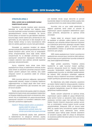 STRATEJİK AMAÇ 2
Etkin, verimli, hızlı ve sürdürülebilir merkezi
tedarik hizmeti sunmak
Yaşadığımız yüzyılda meydana gelen ekonomik,
teknolojik ve sosyal alandaki hızlı değişim, kamu
kurumları tarafından sunulan hizmetlerin vatandaş odaklı
gerçekleştirilmesini zorunlu kılmaktadır. Bu durum;
hizmet kalitesi ve hizmetin hızı gibi faktörleri etkilerken,
bununla doğru orantılı olarak kamu alımlarında bir artış
getirmekte, bu artış toplumsal ve idari düzeyde bir üst
bilinçle hareket etmeyi ve kamu harcamalarının daha
etkin bir şekilde yapılmasını zorunlu hale getirmektedir.
Dünyadaki iyi uygulama örnekleri de dikkate
alınmaksuretiyleDMOtarafındangerçekleştirilenmerkezi
tedarik hizmetinin etkin, verimli, hızlı ve sürdürülebilir
olması amaçlanmaktadır. Buna bağlı olarak; tedarik
süreçlerimizde hız ve etkinliğin artırılmasını teminen
operasyonel süreçlerimizi kapsayacak bütünleşik bir
e-tedarik sisteminin tesis edilmesi yönünde başlatılan
çalışmalar neticelendirilecektir.
Ayrıca, müşteriler başta olmak üzere bütün
paydaşlarımızın ihtiyaç ve beklentilerini anlamak, bunları
analiz etmek ve süreçlerine yansıtmak amacıyla müşteri
ilişkileri yönetim yaklaşımı tesis edilerek, satış odaklı
anlayıştan tanıtım ve pazarlama odaklı bir anlayışa
geçilecektir.
DMO, kurumsal gelişimini sağlayarak, operasyonel
mükemmellik (etkinlik), müşteri ve tedarikçi ilişkilerinin
sağlamlaştırılması ve bilgiye dayalı etkin karar verme
kültürünün yaygınlaştırılması gibi konularda öne çıkan
bir kurum olacaktır.
Özetle; plan döneminde paydaş odaklı bir anlayışla,
müşterilerimiz başta olmak üzere paydaşların beklentileri
ve ihtiyaçları doğrultusunda sistem ve süreçlerimiz; etkin,
verimli, hızlı ve sürdürülebilir bir yapıya kavuşturulacak,
operasyonel süreçlerin ve hizmetlerin elektronik ortam
üzerinden yürütülmesi sağlanacaktır.
Hedef 2.1 Merkezi tedarik sistem ve süreçlerini
paydaş odaklı bir anlayış ile
dönüştürmek suretiyle; kamu mal
alımlarıiçerisindekisatışpayınıartırmak
Günümüz koşullarında paydaş istek, gereksinim
ve beklentilerinin ne olduğunun bilinmesi, paydaş
memnuniyetinin elde edilmesinde izlenecek yol açısından
çok önemlidir. Ancak; sosyal, ekonomik ve çevresel
koşullardaki değişim ile teknolojik yenilikler, paydaş istek
ve gereksinimlerini de sürekli olarak değiştirmektedir.
Kurumlar; orta ve uzun vadeli planlarında bu
değişimi gözetmek, kendi sistem ve süreçleri ile
organizasyon yapısını paydaşların beklentilerine uygun
olarak yenilemek, dönüştürmek ve optimize etmek
zorundadır.
Paydaş odaklı bir anlayışın hayata geçirilmesi
ile paydaşlar ve görüşleri, sadece girdinin bir unsuru
olmayacak, aynı zamanda çıktıların başarısının ölçülmesi
için kullanılacak performans göstergesi olacaktır. Başka
bir ifadeyle, paydaşların görüş ve önerileri kurumun
sürdürülebilirlik stratejisi ve performansı açısından çok
önemli bir yere sahiptir.
DMO olarak paydaşlarımızın hizmet sunumlarımızı
şekillendirmek amacıyla karar süreçlerine dâhil edilmesi,
farklı bir bakış açısının geliştirilmesi açısından stratejik bir
araç olarak değerlendirilmektedir.
Diğer yandan; pazarlama, “müşteriyi anlama
felsefesi”dir ve sadık kurumsal müşteri portföyü,
günümüz dünyasında önemli bir “rekabet üstünlüğü”
unsurudur. Sürdürülebilir rekabet üstünlüğü becerisi
sergileyemeyen kurumlar ise etkinliğini kaybetmektedir.
Bu nedenle, DMO etkinliğinin sürekliliğini sağlamak
amacıyla mevcut müşterinin korunmasını sağlamaya ve
müşteri portföyünü genişletmeye çalışmaktadır.
Bu doğrultuda, satış odaklı anlayıştan, pazarlama
ve müşteri ilişkileri odaklı bir anlayışa geçerek, müşteriyi
ikna etme amacına yönelik, bilinçli, programlanmış ve
eş güdümlü faaliyetlerden oluşan bir iletişim sürecinin
geliştirilmesi hedeﬂenmektedir.
Özetle; süreçleri iyileştirmek ve optimize etmek,
organizasyon yapısını çağdaş bir yapıya dönüştürmek,
kalite kontrol hizmet ve süreçlerine ilişkin standartları
uluslararası normlara uygun hale getirmek ve Müşteri
İlişkileri Yönetim Sistemini oluşturmak suretiyle verimli,
hızlı ve sürdürülebilir merkezi tedarik hizmeti sunmak
amaçlanmaktadır. Dolayısıyla 2019 yılı sonuna kadar
DMO, bu sayede kamu kurumlarınca yapılan alımlarda
öncelikli olarak tercih edilmesiyle kamu alımları
içerisindeki payını %20’ye kadar artırarak sistemlerini
ve süreçlerini paydaş odaklı bir anlayış ile dönüştüren
ve uluslararası platformda kabul gören bir kurum olmayı
hedeﬂemektedir.
2015 - 2019 Stratejik Plan
“Kamuda Akıllı Satınalma” 57
 