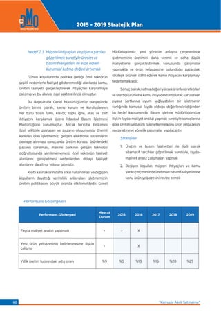 Hedef 2.3 Müşteri ihtiyaçları ve piyasa şartları
gözetilmek suretiyle üretim ve
basım faaliyetleri ile elde edilen
kurumsal katma değeri artırmak
Günün koşullarında politika gereği özel sektörün
çeşitli nedenlerle faaliyet gösteremediği alanlarda kamu,
üretim faaliyeti gerçekleştirerek ihtiyaçları karşılamaya
çalışmış ve bu alanda özel sektöre öncü olmuştur.
Bu doğrultuda Genel Müdürlüğümüz bünyesinde
üretim birimi olarak; kamu kurum ve kuruluşlarının
her türlü basılı form, klasör, toplu iğne, ataş ve zarf
ihtiyacını karşılamak üzere İstanbul Basım İşletmesi
Müdürlüğünü kurulmuştur. Ancak tecrübe birikimini
özel sektörle paylaşan ve pazarın oluşumunda önemli
katkıları olan işletmemiz, gelişen elektronik sistemlerin
devreye alınması sonucunda üretim konusu ürünlerdeki
pazarın daralması, makine parkının gelişen teknoloji
doğrultusunda yenilenememesi, özel sektörün faaliyet
alanlarını genişletmesi nedenlerden dolayı faaliyet
alanlarını daraltma yoluna gitmiştir.
Kısıtlı kaynakların daha etkin kullanılması ve değişen
koşulların dayattığı verimlilik anlayışları işletmemizin
üretim politikasını büyük oranda etkilemektedir. Genel
Müdürlüğümüz, yeni yönetim anlayışı çerçevesinde
işletmemizin üretimini daha verimli ve daha düşük
maliyetlerle gerçekleştirmek konusunda çalışmalar
yapmakta ve ürün yelpazesine bulunduğu pazardaki
stratejik ürünleri dâhil ederek kamu ihtiyacını karşılamayı
hedeﬂemektedir.
Sonuçolarak,katmadeğeriyüksekürünlerüretebilen
ve ürettiği ürünlerle kamu ihtiyacını tam olarak karşılarken
piyasa şartlarına uyum sağlayabilen bir işletmenin
varlığında kamusal fayda olduğu değerlendirildiğinden
bu hedef kapsamında, Basım İşletme Müdürlüğümüze
ilişkin fayda-maliyet analizi yapmak suretiyle sonuçlarına
göre üretim ve basım faaliyetlerine konu ürün yelpazesini
revize etmeye yönelik çalışmalar yapılacaktır.
Stratejiler
1. Üretim ve basım faaliyetleri ile ilgili olarak
alternatif tercihler gözetilmek suretiyle, fayda-
maliyet analiz çalışmaları yapmak
2. Değişen koşullar, müşteri ihtiyaçları ve kamu
yararıçerçevesindeüretimvebasımfaaliyetlerine
konu ürün yelpazesini revize etmek
Performans Göstergeleri
Performans Göstergesi
Mevcut
Durum
2015 2016 2017 2018 2019
Fayda maliyet analizi yapılması - - X
Yeni ürün yelpazesinin belirlenmesine ilişkin
çalışma
- X
Yıllık üretim tutarındaki artış oranı %9 %5 %10 %15 %20 %25
2015 - 2019 Stratejik Plan
“Kamuda Akıllı Satınalma”60
 