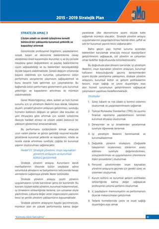 STRATEJİK AMAÇ 3
Çözüm odaklı ve sürekli iyileştirme temelli
bütüncül bir yaklaşımla kurumsal yetkinlik ve
kapasiteyi artırmak
Günümüzde profesyonel örgütlerin, paydaşlarının;
sosyal, beşeri ve ekonomik beklentilerine cevap
verebilmesi önem kazanmıştır. Kurumlar; iç ve dış çevrede
meydana gelen değişikliklere ve paydaş beklentilerine
uyum sağlayabildiği ve bu beklentileri karşılayabildiği
ölçüde başarılı olabilmektedir. Sürekli değişim ortamında
başarılı olabilmek için kurumlar, çalışanlarının üstün
performans seviyelerine ulaşmasını sağlayabilmeli ve
bunu devamlı hale getirmek için çalışmalıdırlar. Bu
bağlamda üstün performans göstermenin yolu kurumsal
yetkinliğin ve kapasitenin artırılması ile mümkün
olabilmektedir.
Genel Müdürlüğümüz; etkin, kaliteli ve hızlı hizmet
sunumu için iyi yönetişim ilkelerini esas alarak, taleplere
duyarlı, proaktif yönetim anlayışını geliştirmeyi, sunduğu
hizmetin kalitesini değişen ve gelişen ülke koşulları ve
yeni ihtiyaçlara göre artırmak için sürekli iyileştirme
ilkesiyle hareket etmeyi ve çözüm odaklı bütüncül bir
yaklaşım göstermeyi amaçlamaktadır.
Bu performansı sürdürülebilir kılmak amacıyla
uzun vadeli planlar ve günün getirdiği rasyonel koşullar
gözetilerek kurumsal yetkinlik ve kapasitenin, nitelik ve
nicelik olarak artırılması suretiyle, çağdaş bir kurumsal
yapının oluşturulması sağlanacaktır.
Hedef 3.1 Stratejik yönetimi, insan kaynakları
yönetimi anlayışını ve kurumsal
kültürü geliştirmek
Stratejik yönetim anlayışı; Kurumların kendi
menfaatlerinin ötesinde bütün paydaşlar adına
sorumluluk almalarını ve faaliyetlerinin neticesinde hesap
vermelerini sağlamaya yönelik ilkeler bütünüdür.
Stratejik yönetim anlayışı çeşitli yönetim
uygulamalarını içinde barındıran geniş bir kavramdır. Bu
kavram; toplam kalite yönetimi, kurumsal mükemmeliyet,
iyi örneklerin rehberliğinde ilerleme, işin uzmanlar eliyle
yaptırılması, çalışana değer veren organizasyon yapısının
tesisi ve yenilik yönetimi yaklaşımlarını kapsamaktadır.
Stratejik yönetim anlayışının hayata geçirilmesiyle,
mümkün olan en yüksek performansla katma değer
yaratılarak ülke ekonomisine azami ölçüde katkı
sağlamak mümkün olacaktır. Stratejik yönetim anlayışı
uygulamalarının yaygınlaştırılması halinde etkin, şeffaf ve
adil bir kurumsal yapının tesisi sağlanacaktır.
Bahsi geçen yapı; hizmet sunumu açısından
beklentileri karşılamak amacıyla mevcut standartların
geliştirilmesini sağlayacak, üst yönetim ve çalışanları
ortak hedeﬂer doğrultusunda bütünleştirecektir.
Bu doğrultuda plan dönemi içerisinde; iyi yönetişim
ilkelerini, insan kaynakları yönetimi anlayışını, kurumsal
hafızanın kılavuzluğunda geçmiş deneyimlerden
azami ölçüde yararlanma yaklaşımını, stratejik yönetim
anlayışını, kurumsal kültür ve gelişim politikalarının
tesisini, insan sağlığı ve çevre duyarlılığını esas
alan hizmet sunumunun geliştirilmesini sağlayacak
çalışmaların yapılması hedeﬂenmektedir.
Stratejiler
1. Süreç tabanlı ve risk odaklı iç kontrol sistemini
oluşturmak ve yaygınlaştırılmasını sağlamak
2. Türkiye Muhasebe Standartları (TMS) ile uyumlu
finansal raporlama yapılabilmesini teminen
kurumsal altyapıyı oluşturmak
3. Deneyimler ve iyi örneklerden yararlanmak
suretiyle öğrenerek ilerlemek
4. İyi yönetişim ilkelerini benimsemek ve
kurumsallaştırmak
5. Değişiklik yönetim stratejisini (Değişiklik
taleplerinin incelenmesi, etkilerinin analiz
edilmesi suretiyle değerlendirilmesi,
sonuçlandırılması ve uygulamasının izlenmesine
ilişkin prosedürler) oluşturmak
6. Personel yönetiminden insan kaynakları
yönetimi anlayışına geçmek için gerekli süreç ve
sistemleri oluşturmak
7. Kurum kültürü ve kurumsal gelişim politikaları
rehberliğinde katma değer sağlayacak
profesyonel çalışma şartlarını oluşturmak
8. İç paydaşların memnuniyetini ve performansını
ölçecek mekanizmaları geliştirmek
9. Tedarik hizmetlerinde çevre ve insan sağlığı
duyarlılığını esas almak
2015 - 2019 Stratejik Plan
“Kamuda Akıllı Satınalma” 61
 