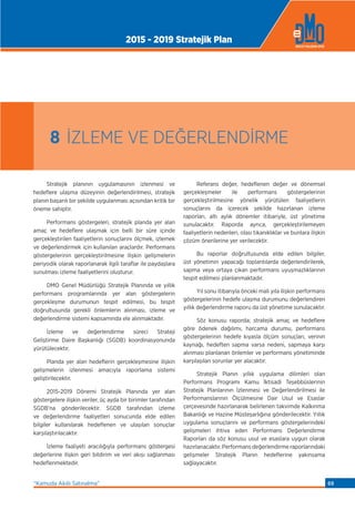 Stratejik planının uygulamasının izlenmesi ve
hedeﬂere ulaşma düzeyinin değerlendirilmesi, stratejik
planın başarılı bir şekilde uygulanması açısından kritik bir
öneme sahiptir.
Performans göstergeleri, stratejik planda yer alan
amaç ve hedeﬂere ulaşmak için belli bir süre içinde
gerçekleştirilen faaliyetlerin sonuçlarını ölçmek, izlemek
ve değerlendirmek için kullanılan araçlardır. Performans
göstergelerinin gerçekleştirilmesine ilişkin gelişmelerin
periyodik olarak raporlanarak ilgili taraﬂar ile paydaşlara
sunulması izleme faaliyetlerini oluşturur.
DMO Genel Müdürlüğü Stratejik Planında ve yıllık
performans programlarında yer alan göstergelerin
gerçekleşme durumunun tespit edilmesi, bu tespit
doğrultusunda gerekli önlemlerin alınması, izleme ve
değerlendirme sistemi kapsamında ele alınmaktadır.
İzleme ve değerlendirme süreci Strateji
Geliştirme Daire Başkanlığı (SGDB) koordinasyonunda
yürütülecektir.
Planda yer alan hedeﬂerin gerçekleşmesine ilişkin
gelişmelerin izlenmesi amacıyla raporlama sistemi
geliştirilecektir.
2015-2019 Dönemi Stratejik Planında yer alan
göstergelere ilişkin veriler, üç ayda bir birimler tarafından
SGDB’na gönderilecektir. SGDB tarafından izleme
ve değerlendirme faaliyetleri sonucunda elde edilen
bilgiler kullanılarak hedeﬂenen ve ulaşılan sonuçlar
karşılaştırılacaktır.
İzleme faaliyeti aracılığıyla performans göstergesi
değerlerine ilişkin geri bildirim ve veri akışı sağlanması
hedeﬂenmektedir.
Referans değer, hedeﬂenen değer ve dönemsel
gerçekleşmeler ile performans göstergelerinin
gerçekleştirilmesine yönelik yürütülen faaliyetlerin
sonuçlarını da içerecek şekilde hazırlanan izleme
raporları, altı aylık dönemler itibariyle, üst yönetime
sunulacaktır. Raporda ayrıca, gerçekleştirilemeyen
faaliyetlerin nedenleri, olası tıkanıklıklar ve bunlara ilişkin
çözüm önerilerine yer verilecektir.
Bu raporlar doğrultusunda elde edilen bilgiler,
üst yönetimin yapacağı toplantılarda değerlendirilerek,
sapma veya ortaya çıkan performans uyuşmazlıklarının
tespit edilmesi planlanmaktadır.
Yıl sonu itibarıyla önceki mali yıla ilişkin performans
göstergelerinin hedefe ulaşma durumunu değerlendiren
yıllık değerlendirme raporu da üst yönetime sunulacaktır.
Söz konusu raporda; stratejik amaç ve hedeﬂere
göre ödenek dağılımı, harcama durumu, performans
göstergelerinin hedefe kıyasla ölçüm sonuçları, verinin
kaynağı, hedeften sapma varsa nedeni, sapmaya karşı
alınması planlanan önlemler ve performans yönetiminde
karşılaşılan sorunlar yer alacaktır.
Stratejik Planın yıllık uygulama dilimleri olan
Performans Programı Kamu İktisadi Teşebbüslerinin
Stratejik Planlarının İzlenmesi ve Değerlendirilmesi ile
Performanslarının Ölçülmesine Dair Usul ve Esaslar
çerçevesinde hazırlanarak belirlenen takvimde Kalkınma
Bakanlığı ve Hazine Müsteşarlığına gönderilecektir. Yıllık
uygulama sonuçlarını ve performans göstergelerindeki
gelişmeleri ihtiva eden Performans Değerlendirme
Raporları da söz konusu usul ve esaslara uygun olarak
hazırlanacaktır. Performans değerlendirme raporlarındaki
gelişmeler Stratejik Planın hedeﬂerine yakınsama
sağlayacaktır.
8 İZLEME VE DEĞERLENDİRME
2015 - 2019 Stratejik Plan
“Kamuda Akıllı Satınalma” 69
 