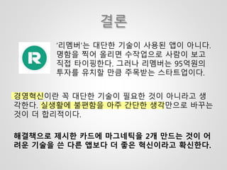 결론
‘리멤버’는 대단한 기술이 사용된 앱이 아니다.
명함을 찍어 올리면 수작업으로 사람이 보고
직접 타이핑한다. 그러나 리멤버는 95억원의
투자를 유치할 만큼 주목받는 스타트업이다.
경영혁신이란 꼭 대단한 기술이 필요한 것이 아니라고 생
각한다. 실생활에 불편함을 아주 간단한 생각만으로 바꾸는
것이 더 합리적이다.
해결책으로 제시한 카드에 마그네틱을 2개 만드는 것이 어
려운 기술을 쓴 다른 앱보다 더 좋은 혁신이라고 확신한다.
 
