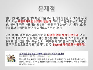 문제점
롯데, CJ, GS, SPC, 현대백화점, 디큐브시티, 대림미술관, 라코스떼 등 가
지고 있는 포인트카드만 30개가 넘는다. 그러나 지갑에 있는 카드칸은
6칸 뿐이라 자주 사용하는 포인트 카드만 추려 넣는다. (이 중에 2칸은
신분증과 학생증을 넣어 실질적으로 4칸 뿐이다.)
이런 불편함을 없애기 위해 CLIP 등 다양한 앱이 생기고 있으나, 앱을
키고 그 중에 카드를 찾기란 여간 불편한 것이 아니다. GPS를 이용하여
위치로 멤버십을 찾아 주는 것도 스마트폰 베터리를 아끼기 위해 GPS
를 꺼두고 있으므로 무용지물이다. 결국 Second 페이로만 사용한다.
 