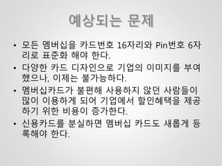 예상되는 문제
• 모든 멤버십을 카드번호 16자리와 Pin번호 6자
리로 표준화 해야 한다.
• 다양한 카드 디자인으로 기업의 이미지를 부여
했으나, 이제는 불가능하다.
• 멤버십카드가 불편해 사용하지 않던 사람들이
많이 이용하게 되어 기업에서 할인혜택을 제공
하기 위한 비용이 증가한다.
• 신용카드를 분실하면 멤버십 카드도 새롭게 등
록해야 한다.
 