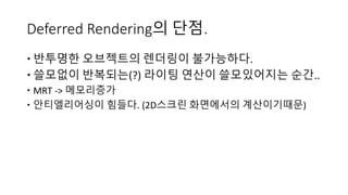 Deferred Rendering의 단점.
 반투명한 오브젝트의 렌더링이 불가능하다.
 쓸모없이 반복되는(?) 라이팅 연산이 쓸모있어지는 순간..
 MRT -> 메모리증가
 안티엘리어싱이 힘들다. (2D스크린 화면에서의 계산이기때문)
 