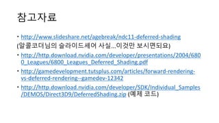 참고자료
 http://www.slideshare.net/agebreak/ndc11-deferred-shading
(알콜코더님의 슬라이드셰어 사실...이것만 보시면되요)
 http://http.download.nvidia.com/developer/presentations/2004/680
0_Leagues/6800_Leagues_Deferred_Shading.pdf
 http://gamedevelopment.tutsplus.com/articles/forward-rendering-
vs-deferred-rendering--gamedev-12342
 http://http.download.nvidia.com/developer/SDK/Individual_Samples
/DEMOS/Direct3D9/DeferredShading.zip (예제 코드)
 