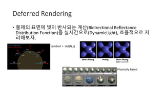 Deferred Rendering
 물체의 표면에 빛이 반사되는 계산(Bidirectional Reflectance
Distribution Function)을 실시간으로(DynamicLight), 효율적으로 처
리해보자.
Lambert = dot(N,L)
Physically Based
 