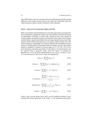 These FOS features, however, do not provide any insight about the possible textural
differences in an image, because they do not extract any information about the
relative position of pixels, and the correlation of their intensities.
2.6.2.2 Gray Level Co-occurrence Matrix (GLCM)
When a non-random spatial distribution (or more than one texture in an image) has
to be characterized, second-order statistics are more suitable to describe these types
of relationships. A GLCM is a matrix with a number of rows and a number of
columns equal to the number of gray level intensities of the image, which contains
textural features (spatial relationships) from an image obtained using second order
statistics. Each element of the gray level co-occurrence matrix P(i,j|Δx, Δy) is the
relative frequency or probability of occurrence linked to the combination of inten-
sities I(i,j) in all pixel pairs of the image located at a distance (Δx, Δy). This relative
position is deﬁned by a distance (d) and an angle (θ ¼ 0
, 45
, 90
, 135
). For a
given directional orientation and distance of the patterns, 14 textural features can
be extracted from a grayscale image using this matrix as proposed by
Haralick et al. (1973), the most common being energy, entropy, contrast, correla-
tion, local homogeneity and variance. They are computed by:
Energy ¼
X
i
X
j
Pdθ i; j
ð Þ2
ð2:54Þ
Entropy ¼ 
X
i
X
j
Pdθ i; j
ð Þ  log Pdθ i; j
ð Þ
ð Þ ð2:55Þ
Contrast ¼
X
i
X
j
i  j
ð Þ2
 Pdθ i; j
ð Þ ð2:56Þ
Correlation ¼
X
i
X
j
i  j
ð Þp i; j
ð Þ  μi  μ j
σi  σ j
ð2:57Þ
Homogeneity ¼
X
i
X
j
1
1 þ i  j
ð Þ2
 Pdθ i; j
ð Þ ð2:58Þ
Variance ¼
X
i
X
j
i  ui j
 2
 Pdθ i; j
ð Þ ð2:59Þ
where μi and μj are the means, and σi and σj are the standard deviations. Energy
measures the textural uniformity of the image, i.e., the repetition of pixel pairs.
44 F. Mendoza and R. Lu
 