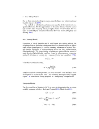 Due to their statistical scaling invariance, natural objects may exhibit statistical
fractality (Klonowski 2000).
The methods to calculate fractal dimensions can be divided into two types:
spatial and spectral. The ﬁrst type operates in the spatial domain, while the second
type operates in the frequency domain, using the Fourier power spectrum. The two
types are uniﬁed by the principle of fractional Brownian motion (Dougherty and
Henebry 2001).
Box-Counting Method
Estimations of fractal dimension are all based on the box-counting method. The
technique allows to obtain the scaling properties of two dimensional fractal objects
(such as from binary images) by covering a measure with a range of boxes of size ε
and counting the number of boxes containing at least one pixel representing the
object under study. This means that the technique does not consider the amount of
mass (density of pixels) inside each box. Hence, in a homogeneous system, the
number N of features of a certain size ε varies as (Evertsz and Mandelbrot 1992):
N ε
ð Þ / εD0
ð2:65Þ
where the fractal dimension D0,
D0 ¼ lim
ε!0
logN ε
ð Þ
log1
ε
ð2:66Þ
can be measured by counting number N of boxes needed to cover the object under
investigation for increasing box sizes ε and estimating the slope of a log-log plot.
Figure 2.16 illustrates the scaling properties of a binary image for apple tissue.
Variogram Method
The directional fractal dimension (DFD) of grayscale images using the variogram
model is computed as follows (Kube and Pentland 1988; Mandelbrot 1983):
v d
ð Þ ¼ c  da
ð2:67Þ
v d
ð Þ ¼
1
Nd
X
N d
ð Þ
y s þ d
ð Þ  y s
ð Þ
½ 2
ð2:68Þ
DFD ¼ 3  0:5^
a ð2:69Þ
2 Basics of Image Analysis 47
 