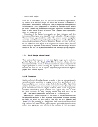 which has its own address, size, and grayscale or color channel representation.
By zooming in on this digital image, it is noticed that the image is composed of a
series of rows and columns of square pixels. Each pixel represents the brightness or
intensity value of a given color channel (or gray-level) at any single speciﬁc point in
the image. Typically, the pixel information is stored in computer memory as a raster
image or raster map, a 2D array of integers. These values are often transmitted or
stored in a compressed form.
Constraints of the digitized representation are that it contains much less
information of the original scene since a 3D scene is reduced to a 2D representation.
The sensors in any acquisition device (still or video cameras, scanners among other
sensors) in general are not capable to capture and reproduce exactly, although not
sensitive to the human vision, all color information from the real scene. Moreover,
the size and location of the objects on the image are now estimates, whose precision
and accuracy are dependent on the sampling resolution. The advantages of digital
images are that they can be processed and analyzed, in many ways, by computers.
2.2.1 Basic Image Measurements
There are three basic measures of every static digital image: spatial resolution,
pixel bit depth, and color (Puglia 2000). The speciﬁcations selected for each
measure determine the amount of electronic information captured to represent the
original photograph or scene. Generally, the higher the values are within these
measures, the more data will be captured representing a greater amount of photo-
graphic detail from the original.
2.2.1.1 Resolution
Spatial resolution is deﬁned as the rate, or number of times, at which an image is
sampled during the acquisition or imaging process. More speciﬁcally, it is the
frequency of pixels used to capture sample shades in the space of the object being
digitized. Spatial frequency is synonymous for spatial resolution. Generally, more
pixels per unit dimension means a higher resolution, but the overall image quality
cannot be determined by spatial resolution alone. Typical array sizes in pixels
(or pixel resolution) in many imaging sensors vary from 640  480 to
2,048  1,536 pixels. For reference human vision is 100 million pixels.
Quantitatively, spatial resolution (i.e., the number of pixels in an image) can
be described in a number of ways, being the most common measures: dpi (dots
per inch), ppi (pixels per inch), and lpi (line pairs per inch) (Gonzales and
Woods 2008). The resolution of a digital image ﬁle is most appropriately referred
to as pixels per inch or ppi. The dpi and lpi measures are considered printing terms
and are most appropriate when referring to the resolution at which a computer
2 Basics of Image Analysis 13
 