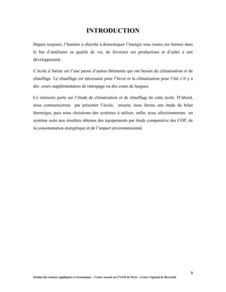 9
Institut des sciences appliquées et économique – Centre associé au CNAM de Paris – Centre régional de Beyrouth
INTRODUCTION
Depuis toujours, l’homme a cherché à domestiquer l’énergie sous toutes ses formes dans
le but d’améliorer sa qualité de vie, de favoriser ses productions et d’aider à son
développement.
L’école à Sarine est l’une parmi d’autres bâtiments qui ont besoin de climatisation et de
chauffage. Le chauffage est nécessaire pour l’hiver et la climatisation pour l’été s’il y a
des cours supplémentaires de rattrapage ou des cours de langues.
Ce mémoire porte sur l’étude de climatisation et de chauffage de cette école. D’abord,
nous commencerons par présenter l’école, ensuite, nous ferons une étude du bilan
thermique, puis nous choisirons des systèmes à utiliser, enfin, nous sélectionnerons un
système suite aux résultats obtenus des équipements par étude comparative des COP, de
la consommation énergétique et de l’impact environnemental.
 
