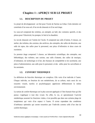 10
Institut des sciences appliquées et économique – Centre associé au CNAM de Paris – Centre régional de Beyrouth
Chapitre 1 : APERÇU SUR LE PROJET
1.1. DESCRIPTION DU PROJET
Le projet de développement est fait pour l’école de Sariine au Liban. Cette dernière est
constituée d’un sous-sol, d’un rez-de chaussée et d’un seul étage.
Le sous-sol comprend des toilettes, un entrepôt, un hall, des vestiaires sportifs, et des
pièces pour l’électricité, les pompes, le fuel et la chaudière.
Le rez-de chaussée est l’entrée de l’école. Il comprend une salle d’entrée, 8 classes, un
atelier, des toilettes, des cuisines, des archives, des entrepôts, des salles de direction, une
salle de repos, des salles pour le personnel, une pièce d’infirmière et deux cours de
recréation.
Le premier étage comprend 3 classes, un laboratoire scientifique, des entrepôts, une
bibliothèque, des toilettes, une cuisine, une salle d’attente, des salles de musique,
d’ordinateur, de technologie et d’art, des bureaux de comptabilité et de secrétariat, une
pièce d’administration, une salle pour le personnel, et des salles pour les surveillants et
les assistants.
1.2. CONFORT THERMIQUE
La définition du bien-être thermique est complexe. Elle varie d’un individu à l’autre.
Chaque individu, en fonction de son métabolisme, de sa culture, mais aussi de ses
ressentis visuels, tactiles et psychologiques appréciera différemment le même
environnement.
La notion de confort thermique est le plus souvent appliquée à l’être humain bien qu’elle
puisse s’appliquer à tout être vivant. En effet, la vie, et spécialement l’activité
métabolique assurant les fonctions vitales, n’est possible que dans une certaine plage de
température qui varie d’un espace à l’autre. Il existe cependant des conditions
d’ambiance optimales qui seront ressenties par l’individu comme celle d’un état de
confort thermique.
 
