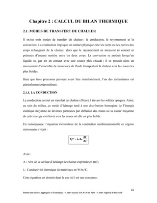 15
Institut des sciences appliquées et économique – Centre associé au CNAM de Paris – Centre régional de Beyrouth
Chapitre 2 : CALCUL DU BILAN THERMIQUE
2.1. MODES DE TRANSFERT DE CHALEUR
Il existe trois modes de transfert de chaleur : la conduction, le rayonnement et la
convection. La conduction implique un contact physique ente les corps ou les parties des
corps échangeant de la chaleur, alors que le rayonnement ne nécessite ni contact ni
présence d’aucune matière entre les deux corps. La convection se produit lorsqu’un
liquide ou gaz est en contact avec une source plus chaude ; il se produit alors un
mouvement d’ensemble de molécules du fluide transportant la chaleur vers les zones les
plus froides.
Bien que trois processus puissent avoir lieu simultanément, l’un des mécanismes est
généralement prépondérant.
2.1.1. LA CONDUCTION
La conduction permet un transfert de chaleur efficace à travers les solides opaques. Ainsi,
au sein du milieu, ce mode d’échange tend à une distribution homogène de l’énergie
cinétique moyenne de diverses particules par diffusion des zones ou la valeur moyenne
de cette énergie est élevée vers les zones où elle est plus faible.
En conséquence, l’équation élémentaire de la conduction unidimensionnelle en régime
stationnaire s’écrit :
Q= - λ.A.
Avec :
A : Aire de la surface d’échange de chaleur exprimée en (m²).
λ : Conductivité thermique de matériaux en W/m.ºC.
Cette équation est donnée dans le cas où λ est une constante.
 