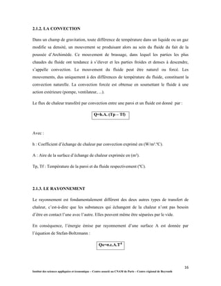 16
Institut des sciences appliquées et économique – Centre associé au CNAM de Paris – Centre régional de Beyrouth
2.1.2. LA CONVECTION
Dans un champ de gravitation, toute différence de température dans un liquide ou un gaz
modifie sa densité, un mouvement se produisant alors au sein du fluide du fait de la
poussée d’Archimède. Ce mouvement de brassage, dans lequel les parties les plus
chaudes du fluide ont tendance à s’élever et les parties froides et denses à descendre,
s’appelle convection. Le mouvement du fluide peut être naturel ou forcé. Les
mouvements, dus uniquement à des différences de température du fluide, constituent la
convection naturelle. La convection forcée est obtenue en soumettant le fluide à une
action extérieure (pompe, ventilateur, ...).
Le flux de chaleur transféré par convection entre une paroi et un fluide est donné par :
Q=h.A. (Tp – Tf)
Avec :
h : Coefficient d’échange de chaleur par convection exprimé en (W/m².ºC).
A : Aire de la surface d’échange de chaleur exprimée en (m²).
Tp, Tf : Température de la paroi et du fluide respectivement (ºC).
2.1.3. LE RAYONNEMENT
Le rayonnement est fondamentalement différent des deux autres types de transfert de
chaleur, c’est-à-dire que les substances qui échangent de la chaleur n’ont pas besoin
d’être en contact l’une avec l’autre. Elles peuvent même être séparées par le vide.
En conséquence, l’énergie émise par rayonnement d’une surface A est donnée par
l’équation de Stefan-Boltzmann :
QR=σ.ε.A.
 