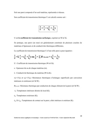 18
Institut des sciences appliquées et économique – Centre associé au CNAM de Paris – Centre régional de Beyrouth
Soit une paroi composée d’un seul matériau, représentée ci-dessus.
Son coefficient de transmission thermique U est calculé comme suit :
= + ( + )
U est le coefficient de transmission surfacique, exprimé en W/m².K.
En pratique, une paroi (un mur) est généralement constituée de plusieurs couches de
matériaux d’épaisseurs et de conductivités thermiques différentes.
Le coefficient de transmission thermique U d’une telle paroi a pour équation :
=Σ + ( + ) ou = ∑ th,cond + ( + )
U : Coefficient de transmission thermique (W/m².K).
e : Epaisseur du ou de chaque matériau (m).
λ : Conductivité thermique du matériau (W/m.K).
(=1/ ) et (=1/ ): Résistances thermiques d’échanges superficiels par convection
intérieure et extérieure (m².K/W).
Rth,cond : Résistance thermique par conduction de chaque élément de la paroi (m².K/W).
: Température intérieure désirée du local (K).
: Température extérieure (K).
Et : Températures de contact sur la paroi, côtés intérieur et extérieur (K).
 