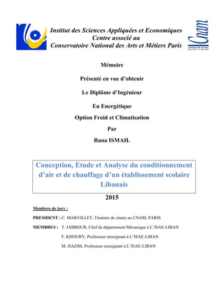 Institut des Sciences Appliquées et Economiques
Centre associé au
Conservatoire National des Arts et Métiers Paris
Mémoire
Présenté en vue d’obtenir
Le Diplôme d’Ingénieur
En Energétique
Option Froid et Climatisation
Par
Rana ISMAIL
Conception, Etude et Analyse du conditionnement
d’air et de chauffage d’un établissement scolaire
Libanais
2015
Membres de jury :
PRESIDENT : C. MARVILLET, Titulaire de chaire au CNAM, PARIS
MEMBRES : T. JABBOUR, Chef de département Mécanique à L’ISAE-LIBAN
F. KHOURY, Professeur enseignant à L’ISAE-LIBAN
M. HAZIM, Professeur enseignant à L’ISAE-LIBAN
 