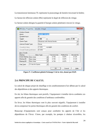 24
Institut des sciences appliquées et économique – Centre associé au CNAM de Paris – Centre régional de Beyrouth
La transmission lumineuse TL représente le pourcentage de lumière traversant la fenêtre.
Le facteur de réflexion solaire (Rle) représente le degré de réflexion du vitrage.
Le facteur solaire désigne la quantité d’énergie solaire pénétrant à travers le vitrage.
Figure 9 : Coefficient global d’échange U de la vitre, donné par HAP.
2.4. PRINCIPE DU CALCUL
Le calcul de chaque projet de chauffage et de conditionnement d’air débute par le calcul
des déperditions et des apports thermiques.
En été, les bilans thermiques sont positifs, l’équipement à installer devra combattre ces
apports afin de garantir des conditions d’ambiance confortables.
En hiver, les bilans thermiques sont le plus souvent négatifs, l’équipement à installer
devra compenser les pertes thermiques afin de garantir des conditions de confort.
Beaucoup d’équipements sont conçus pour combattre les apports de l’été et les
déperditions de l’hiver. Citons, par exemple, les pompes à chaleur réversibles, les
 