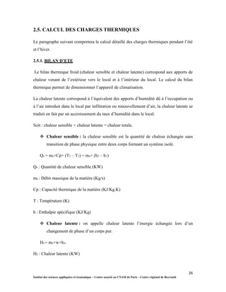 26
Institut des sciences appliquées et économique – Centre associé au CNAM de Paris – Centre régional de Beyrouth
2.5. CALCUL DES CHARGES THERMIQUES
Le paragraphe suivant comportera le calcul détaillé des charges thermiques pendant l’été
et l’hiver.
2.5.1. BILAN D’ETE
Le bilan thermique froid (chaleur sensible et chaleur latente) correspond aux apports de
chaleur venant de l’extérieur vers le local et à l’intérieur du local. Le calcul du bilan
thermique permet de dimensionner l’appareil de climatisation.
La chaleur latente correspond à l’équivalent des apports d’humidité dû à l’occupation ou
à l’air introduit dans le local par infiltration ou renouvellement d’air, la chaleur latente se
traduit en fait par un accroissement du taux d’humidité dans le local.
Soit : chaleur sensible + chaleur latente = chaleur totale.
 Chaleur sensible : la chaleur sensible est la quantité de chaleur échangée sans
transition de phase physique entre deux corps formant un système isolé.
Qs = ma×Cp× (T2 – T1) = ma× (h2 – h1)
Qs : Quantité de chaleur sensible (KW)
ma : Débit massique de la matière (Kg/s)
Cp : Capacité thermique de la matière (KJ/Kg.K)
T : Température (K)
h : Enthalpie spécifique (KJ/Kg)
 Chaleur latente : on appelle chaleur latente l’énergie échangée lors d’un
changement de phase d’un corps pur.
HL= ma×w×hw
HL : Chaleur latente (KW)
 