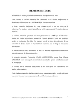 2
Institut des sciences appliquées et économique – Centre associé au CNAM de Paris – Centre régional de Beyrouth
REMERCIEMENTS
Au terme de ce travail, je commence à remercier Dieu pour tous ses dons.
Tout d’abord, je voudrais remercier M. Christophe MARVILLET, responsable du
département d’énergétique au CNAM – PARIS, et président du jury.
Je tiens à remercier sincèrement M. Tony JABBOUR qui, en tant que Directeur de
mémoire, s’est toujours montré attentif et a suivi soigneusement l’évolution de mon
mémoire.
Je voudrais remercier également tous mes professeurs du CNAM qui m’ont aidée à
réussir mes études universitaires, surtout M. François KHOURY pour ses remarques
lucides et pertinentes. En effet, il a toujours trouvé le temps de m’écouter, de me
conseiller et de me fournir la documentation nécessaire tout au long de mon cursus
universitaire.
Je tiens à remercier Eng. Mohammad ALBIRANI pour son support en documentations
nécessaires en vue de réussir mon projet.
Je voudrais remercier l’entreprise LEMCO (MITSUBISHI), surtout Eng. Chantal
KASSARGY pour son support en informations essentielles qui ont contribué au succès
de mon projet.
Je n’oublie pas de remercier mes parents et mes frères pour leur contribution, leur
soutien et leur patience.
Enfin, j’adresse mes plus sincères remerciements à tous mes proches et amis qui m’ont
toujours soutenue et encouragée au cours de la réalisation de ce mémoire.
 