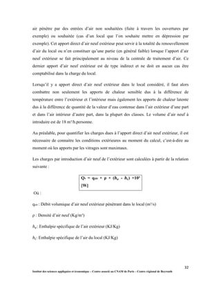 32
Institut des sciences appliquées et économique – Centre associé au CNAM de Paris – Centre régional de Beyrouth
air pénètre par des entrées d’air non souhaitées (fuite à travers les ouvertures par
exemple) ou souhaitée (cas d’un local que l’on souhaite mettre en dépression par
exemple). Cet apport direct d’air neuf extérieur peut servir à la totalité du renouvellement
d’air du local ou n’en constituer qu’une partie (en général faible) lorsque l’apport d’air
neuf extérieur se fait principalement au niveau de la centrale de traitement d’air. Ce
dernier apport d’air neuf extérieur est de type indirect et ne doit en aucun cas être
comptabilisé dans la charge du local.
Lorsqu’il y a apport direct d’air neuf extérieur dans le local considéré, il faut alors
combattre non seulement les apports de chaleur sensible dus à la différence de
température entre l’extérieur et l’intérieur mais également les apports de chaleur latente
dus à la différence de quantité de la valeur d’eau contenue dans l’air extérieur d’une part
et dans l’air intérieur d’autre part, dans la plupart des classes. Le volume d’air neuf à
introduire est de 18 m³/h.personne.
Au préalable, pour quantifier les charges dues à l’apport direct d’air neuf extérieur, il est
nécessaire de connaitre les conditions extérieures au moment du calcul, c’est-à-dire au
moment où les apports par les vitrages sont maximaux.
Les charges par introduction d’air neuf de l’extérieur sont calculées à partir de la relation
suivante :
Qv = qair × ρ × ( - ) ×10³
[W]
Où :
qair : Débit volumique d’air neuf extérieur pénétrant dans le local (m³/s)
ρ : Densité d’air neuf (Kg/m³)
: Enthalpie spécifique de l’air extérieur (KJ/Kg)
: Enthalpie spécifique de l’air du local (KJ/Kg)
 