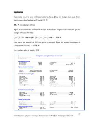 37
Institut des sciences appliquées et économique – Centre associé au CNAM de Paris – Centre régional de Beyrouth
Application
Dans notre cas, il y a un ordinateur dans la classe. Donc les charges dues aux divers
équipements dans la classe s’élèvent à 250 W.
2.5.1.7. Les charges totales
Après avoir calculé les différentes charges de la classe, on peut donc constater que les
charges totales s’élèvent à :
QT = Q1 + Q2 + Q3 + Q4 + Q5 + Qv + Qo + Ql + Qe =11.05 KW.
Une marge de sécurité de 10% est prise en compte. Donc les apports thermiques à
compenser s’élèvent à 12.155 KW.
Les résultats selon le logiciel HAP :
 