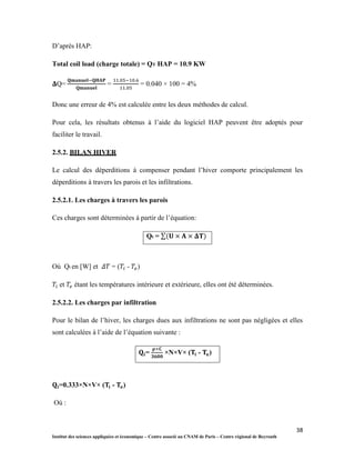 38
Institut des sciences appliquées et économique – Centre associé au CNAM de Paris – Centre régional de Beyrouth
D’après HAP:
Total coil load (charge totale) = QT HAP = 10.9 KW
𝚫Q= = = 0.040 × 100 = 4%
Donc une erreur de 4% est calculée entre les deux méthodes de calcul.
Pour cela, les résultats obtenus à l’aide du logiciel HAP peuvent être adoptés pour
faciliter le travail.
2.5.2. BILAN HIVER
Le calcul des déperditions à compenser pendant l’hiver comporte principalement les
déperditions à travers les parois et les infiltrations.
2.5.2.1. Les charges à travers les parois
Ces charges sont déterminées à partir de l’équation:
Qt = ∑ 𝚫
Où Qt en [W] et = ( - )
et étant les températures intérieure et extérieure, elles ont été déterminées.
2.5.2.2. Les charges par infiltration
Pour le bilan de l’hiver, les charges dues aux infiltrations ne sont pas négligées et elles
sont calculées à l’aide de l’équation suivante :
= ×N×V× ( - )
=0.333×N×V× ( - )
Où :
 
