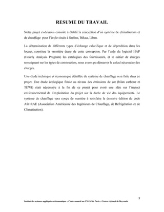 3
Institut des sciences appliquées et économique – Centre associé au CNAM de Paris – Centre régional de Beyrouth
RESUME DU TRAVAIL
Notre projet ci-dessous consiste à établir la conception d’un système de climatisation et
de chauffage pour l’école située à Sariine, Békaa, Liban.
La détermination de différents types d’échange calorifique et de déperdition dans les
locaux constitue la première étape de cette conception. Par l’aide du logiciel HAP
(Hourly Analysis Program) les catalogues des fournisseurs, et le cahier de charges
renseignant sur les types de construction, nous avons pu démarrer le calcul nécessaire des
charges.
Une étude technique et économique détaillée du système de chauffage sera faite dans ce
projet. Une étude écologique finale au niveau des émissions de co2 (bilan carbone et
TEWI) était nécessaire à la fin de ce projet pour avoir une idée sur l’impact
environnemental de l’exploitation du projet sur la durée de vie des équipements. Le
système de chauffage sera conçu de manière à satisfaire la dernière édition du code
ASHRAE (Association Américaine des Ingénieurs de Chauffage, de Réfrigération et de
Climatisation).
 