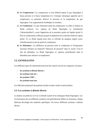 43
Institut des sciences appliquées et économique – Centre associé au CNAM de Paris – Centre régional de Beyrouth
b) Le Compresseur : Le compresseur va tout d'abord aspirer le gaz frigorigène à
basse pression et à basse température (1). L'énergie mécanique apportée par le
compresseur va permettre d'élever la pression et la température du gaz
frigorigène. Une augmentation d'enthalpie en résultera.
c) Le Condenseur : Le gaz chaud provenant du compresseur va céder sa chaleur au
fluide extérieur. Les vapeurs de fluide frigorigène se refroidissent
("désurchauffent"), avant l'apparition de la première goutte de liquide (point 3).
Puis la condensation s'effectue jusqu'à la disparition de la dernière bulle de vapeur
(point 4). Le fluide liquide peut alors se refroidir de quelques degrés (sous-
refroidissement) avant de quitter le condenseur.
d) Le Détendeur : La différence de pression entre le condenseur et l'évaporateur
nécessite d'insérer un dispositif "abaisseur de pression" dans le circuit. C'est le
rôle du détendeur. Le fluide frigorigène se vaporise partiellement dans le
détendeur pour abaisser sa température.
3.2. GENERALITES
Les différents types de climatisation peuvent être classés suivant les catégories suivantes :
- les systèmes à détente directe ;
- les systèmes tout air ;
- les systèmes VRV ;
- les systèmes tout eau.
Les fabricants proposent des gammes de plus en plus variées et polyvalentes.
3.3. Les systèmes à détente directe
La chaleur est prélevée sur l’air à refroidir à partir d’un échangeur fluide frigorigène / air.
Les puissances de ces différents systèmes sont généralement faibles ou moyennes, chaque
fabricant développe des matériels spécifiques. On trouve différents systèmes à détente
directe :
 