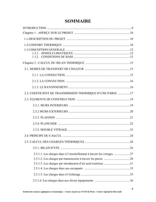 4
Institut des sciences appliquées et économique – Centre associé au CNAM de Paris – Centre régional de Beyrouth
SOMMAIRE
INTRODUCTION. ..............................................................................................................9
Chapitre 1 : APERÇU SUR LE PROJET .........................................................................10
1.1.DESCRIPTION DU PROJET ...................................................................................10
1.2.CONFORT THERMIQUE ........................................................................................10
1.3.CONCEPTION GENERALE ....................................................................................12
1.3.1. ZONES CLIMATIQUES ..........................................................................12
1.3.2. CONDITIONS DE BASE .........................................................................13
Chapitre 2 : CALCUL DU BILAN THERMIQUE ..........................................................15
2.1. MODES DE TRANSFERT DE CHALEUR ...........................................................15
2.1.1. LA CONDUCTION ....................................................................................15
2.1.2. LA CONVECTION ....................................................................................16
2.1.3. LE RAYONNEMENT.................................................................................16
2.2. COEFFICIENT DE TRANSMISSION THERMIQUE D’UNE PAROI ................17
2.3. ELEMENTS DE CONSTRUCTION ......................................................................19
2.3.1. MURS INTERIEURS ................................................................................19
2.3.2 MURS EXTERIEURS ................................................................................20
2.3.3. PLAFOND .................................................................................................21
2.3.4. PLANCHER ..............................................................................................22
2.3.5. DOUBLE VITRAGE..................................................................................23
2.4. PRINCIPE DU CALCUL ........................................................................................24
2.5. CALCUL DES CHARGES THERMIQUES ...........................................................26
2.5.1. BILAN D’ETE ...........................................................................................26
2.5.1.1. Les charges dues à l’ensoleillement à travers les vitrages .....................27
2.5.1.2. Les charges par transmission à travers les parois ..................................28
2.5.1.3. Les charges par introduction d’air neuf extérieur...................................31
2.5.1.4. Les charges dues aux occupants ............................................................33
2.5.1.5. Les charges dues à l’éclairage ................................................................35
2.5.1.6. Les charges dues aux divers équipements ..............................................36
 