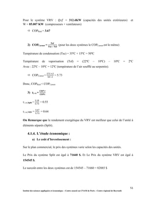 51
Institut des sciences appliquées et économique – Centre associé au CNAM de Paris – Centre régional de Beyrouth
Pour le système VRV : = 312.4KW (capacités des unités extérieures) et
W = 85.007 KW (compresseurs + ventilateurs)
 COPRéel = 3.67
2) COPCarnot = (pour les deux systèmes le COPCarnot est le même)
Température de condensation (Tsc) = 35ºC + 15ºC = 50ºC
Température de vaporisation (Tsf) = (22ºC – 10ºC) – 10ºC = 2ºC
Avec : 22ºC – 10ºC = 12ºC (température de l’air soufflé au serpentin).
 COPCarnot = = 5.73
Donc, COPRéel < COPCarnot
3) ɳ ex =
ɳ ex,Split = = 0.55
ɳ ex,VRV = = 0.64
On Remarque que le rendement exergétique du VRV est meilleur que celui de l’unité à
éléments séparés (Split).
4.1.4. L’étude économique :
a) Le coût d’Investissement :
Sur le plan commercial, le prix des systèmes varie selon les capacités des unités.
Le Prix du système Split est égal à 71660 $. Et Le Prix du système VRV est égal à
154545 $.
Le surcoût entre les deux systèmes est de 154545 – 71660 = 82885 $
 