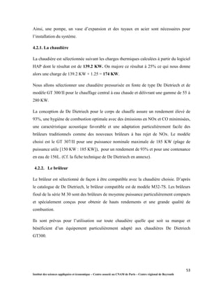 53
Institut des sciences appliquées et économique – Centre associé au CNAM de Paris – Centre régional de Beyrouth
Ainsi, une pompe, un vase d’expansion et des tuyaux en acier sont nécessaires pour
l’installation du système.
4.2.1. La chaudière
La chaudière est sélectionnée suivant les charges thermiques calculées à partir du logiciel
HAP dont le résultat est de 139.2 KW. On majore ce résultat à 25% ce qui nous donne
alors une charge de 139.2 KW × 1.25 = 174 KW.
Nous allons sélectionner une chaudière pressurisée en fonte de type De Dietriech et de
modèle GT 300/II pour le chauffage central à eau chaude et délivrant une gamme de 55 à
280 KW.
La conception de De Dietriech pour le corps de chauffe assure un rendement élevé de
93%, une hygiène de combustion optimale avec des émissions en NOx et CO minimisées,
une caractéristique acoustique favorable et une adaptation particulièrement facile des
brûleurs traditionnels comme des nouveaux brûleurs à bas rejet de NOx. Le modèle
choisi est le GT 307/II pour une puissance nominale maximale de 185 KW (plage de
puissance utile [150 KW : 185 KW]), pour un rendement de 93% et pour une contenance
en eau de 156L. (Cf. la fiche technique de De Dietriech en annexe).
4.2.2. Le brûleur
Le brûleur est sélectionné de façon à être compatible avec la chaudière choisie. D’après
le catalogue de De Dietriech, le brûleur compatible est de modèle M32-7S. Les brûleurs
fioul de la série M 30 sont des brûleurs de moyenne puissance particulièrement compacts
et spécialement conçus pour obtenir de hauts rendements et une grande qualité de
combustion.
Ils sont prévus pour l’utilisation sur toute chaudière quelle que soit sa marque et
bénéficient d’un équipement particulièrement adapté aux chaudières De Dietriech
GT300.
 