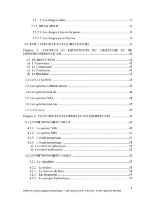 5
Institut des sciences appliquées et économique – Centre associé au CNAM de Paris – Centre régional de Beyrouth
2.5.1.7. Les charges totales ..................................................................................37
2.5.2. BILAN HIVER.............................................................................................38
2.5.2.1. Les charges à travers les parois ...............................................................38
2.5.2.2. Les charges par infiltration .....................................................................38
2.6. RESULTATS DES CALCULS DES CHARGES ...................................................39
Chapitre 3 : SYSTEMES ET EQUIPEMENTS DU CHAUFFAGE ET DU
CONDITIONNEMENT D’AIR ........................................................................................42
3.1 INTRODUCTION ................................................................................................42
a) L’Evaporateur .......................................................................................................42
b) Le Compresseur ...................................................................................................43
c) Le Condenseur ......................................................................................................43
d) Le Détendeur .........................................................................................................43
3.2. GENERALITES .....................................................................................................43
3.3. Les systèmes à détente directe ................................................................................43
3.4. Les systèmes tout air ...............................................................................................44
3.5. Les systèmes VRV ..................................................................................................44
3.6. Les systèmes tout eau ..............................................................................................45
3.7. L’efficacité...............................................................................................................45
Chapitre 4 : SELECTION DES SYSTEMES ET DES EQUIPEMENTS ........................47
4.1. CONDITIONNEMENT FROID .............................................................................47
4.1.1. Le système Split .............................................................................................47
4.1.2. Le système VRV .............................................................................................49
4.1.3. L’étude énergétique ........................................................................................50
4.1.4. L’étude économique .......................................................................................51
a) Le coût d’investissement ..................................................................................51
b) Le coût d’exploitation ......................................................................................52
4.2. CONDITIONNEMENT CHAUD ..........................................................................52
4.2.1. La chaudière ..................................................................................................53
4.2.2. Le brûleur .....................................................................................................53
4.2.3. Le réservoir de fioul .....................................................................................54
4.2.4. Les tuyauteries ..............................................................................................54
4.2.5. Les pompes hydrauliques .............................................................................55
 