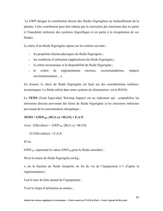 61
Institut des sciences appliquées et économique – Centre associé au CNAM de Paris – Centre régional de Beyrouth
Le GWP désigne la contribution directe des fluides frigorigènes au réchauffement de la
planète. Cette contribution peut être réduite par la restriction des émissions due en partie
à l’étanchéité renforcée des systèmes frigorifiques et en partie à la récupération de ces
fluides.
Le choix d’un fluide frigorigène repose sur les critères suivants :
- les propriétés thermo-physiques du fluide frigorigène ;
- les conditions d’utilisation (applications) du fluide frigorigène ;
- le critère économique et la disponibilité du fluide frigorigène ;
- le critère de réglementation (normes, recommandations, impacts
environnementaux…).
En résumé, le choix de fluide frigorigène est basé sur des considérations technico-
économiques. Le fluide utilisé dans notre système de climatisation est le R410A.
Le TEWI (Total Equivalent Warning Impact) est un indicateur qui comptabilise les
émissions directes provenant des fuites de fluide frigorigène et les émissions indirectes
provenant de la consommation énergétique :
TEWI = GWP100. [M (1-x) +M.f.N] + E.A.N
Avec : Effet direct = GWP100. [M (1-x) +M.f.N]
Et Effet indirect = E.A.N
D’où :
GWP100 représenté la valeur GWP100 pour le fluide considéré ;
M est la masse de fluide frigorigène en Kg ;
x est la fraction de fluide récupérée en fin de vie de l’équipement (=1 d’après la
réglementation) ;
f est le taux de fuite annuel de l’équipement ;
N est le temps d’utilisation en années ;
 