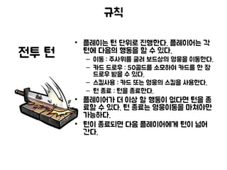 규칙
• 플레이는 턴 단위로 진행한다. 플레이어는 각
턴에 다음의 행동을 할 수 있다.
– 이동 : 주사위를 굴려 보드상의 영웅을 이동한다.
– 카드 드로우 : 50골드를 소모하여 카드를 한 장
드로우 받을 수 있다.
– 스킬사용 : 카드 또는 영웅의 스킬을 사용한다.
– 턴 종료 : 턴을 종료한다.
• 플레이어가 더 이상 할 행동이 없다면 턴을 종
료할 수 있다. 턴 종료는 영웅이동을 마쳐야만
가능하다.
• 턴이 종료되면 다음 플레이어에게 턴이 넘어
간다.
전투 턴
 