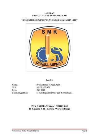 Mohammad Abdul Aziz/XI TKJ/24 Page 1
LAPORAN
PROJECT TUGAS AKHIR SEKOLAH
“RAMESTERING WINDOWS 7 MENGGUNAKAN RT7 LITE”
Penulis:
Nama : Mohammad Abdul Aziz
NIS : 4875/327.071
Kelas : XII TKJ
Bidang Keahlian : Teknologi Informasi dan Komunikasi
SMK DARMA SISWA 1 SIDOARJO
Jl. Kusuma 9-11 , Berbek ,Waru Sidoarjo
 