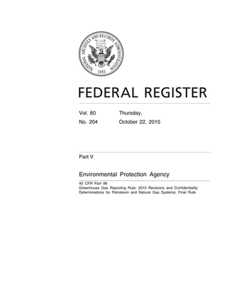 Vol. 80 Thursday,
No. 204 October 22, 2015
Part V
Environmental Protection Agency
40 CFR Part 98
Greenhouse Gas Reporting Rule: 2015 Revisions and Confidentiality
Determinations for Petroleum and Natural Gas Systems; Final Rule
VerDate Sep<11>2014 20:55 Oct 21, 2015 Jkt 238001 PO 00000 Frm 00001 Fmt 4717 Sfmt 4717 E:FRFM22OCR3.SGM 22OCR3
tkelleyonDSK3SPTVN1PRODwithRULES3
 