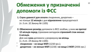 09.07.14
1. Строк давності для оплати лікарняних, декретних –
не пізніше 12 місяців з дня відновлення працездатності
(п. 5 ст. 32 Закону № 1105)
2. Обмеження розміру допомоги із ФСС особам, у яких на протязі
12 місяців перед страховим випадком страховий стаж менше
6 місяців.
Для них сума допомоги у розрахунку на місяць
(ч. 4 ст. 19 Закону № 1105):
- лікарняних – не вище МЗП (1218 грн.);
- декретних – не менше МЗП (1218) і не вище 2 МЗП (2436 грн.)
12
Обмеження у призначенні
допомоги із ФСС
 