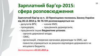 09.07.14
18
Зарплатний бар’єр-2015:
сфера розповсюдження
Зарплатний бар'єр за п. 10 Прикінцевих положень Закону України
від 28.12.2014 р. № 76-VIII розповсюджується на:
- депутатів ВРУ; - членів КМУ;
- прокурорів; - працівників держорганів;
- працівників інших бюджетних установ:
- органів державної влади;
- ОМС;
- організацій, створених органами держвлади та ОМС, що
повністю утримуються за рахунок відповідно державного чи
місцевого бюджету.
Застосовуємо з 01.01.2015 р.
 