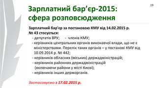 09.07.14
19
Зарплатний бар’єр-2015:
сфера розповсюдження
Зарплатний бар'єр за постановою КМУ від 14.02.2015 р.
№ 43 стосується:
- депутатів ВРУ; - членів КМУ;
- керівників центральних органів виконавчої влади, що не є
міністерствами. Перелік таких органів – у постанові КМУ від
10.09.2014 р. № 442;
- керівників обласних (міських) держадміністрацій;
- керівників районних держадміністрацій
(включаючи райони у місті Києві);
- керівників інших держорганів.
Застосовуємо з 17.02.2015 р.
 