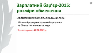 09.07.14
20
Зарплатний бар’єр-2015:
розміри обмеження
За постановою КМУ від 14.02.2015 р. № 43
Місячний розмір нарахованої зарплати –
не більше посадового окладу.
Застосовуємо з 17.02.2015 р.
 