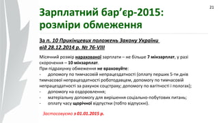 09.07.14
21
Зарплатний бар’єр-2015:
розміри обмеження
За п. 10 Прикінцевих положень Закону України
від 28.12.2014 р. № 76-VIII
Місячний розмір нарахованої зарплати – не більше 7 мінзарплат, у разі
скорочення – 10 мінзарплат.
При підрахунку обмеження не враховуйте:
- допомогу по тимчасовій непрацездатності (оплату перших 5-ти днів
тимчасової непрацездатності роботодавцем, допомогу по тимчасовій
непрацездатності за рахунок соцстраху; допомогу по вагітності і пологах);
- допомогу на оздоровлення;
- матеріальну допомогу для вирішення соціально-побутових питань;
- оплату часу щорічної відпустки (тобто відпускні).
Застосовуємо з 01.01.2015 р.
 