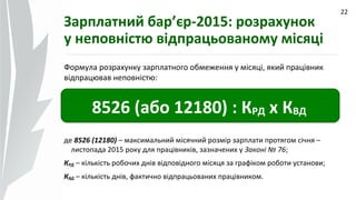 09.07.14
22
Зарплатний бар’єр-2015: розрахунок
у неповністю відпрацьованому місяці
Формула розрахунку зарплатного обмеження у місяці, який працівник
відпрацював неповністю:
8526 (або 12180) : КРД х КВД
де 8526 (12180) – максимальний місячний розмір зарплати протягом січня –
листопада 2015 року для працівників, зазначених у Законі № 76;
КРД – кількість робочих днів відповідного місяця за графіком роботи установи;
КВД – кількість днів, фактично відпрацьованих працівником.
 