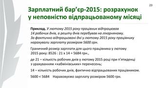 09.07.14
23
Зарплатний бар’єр-2015: розрахунок
у неповністю відпрацьованому місяці
Приклад. У лютому 2015 року працівник відпрацював
14 робочих днів, а решту днів перебував на лікарняному.
За фактично відпрацьовані дні у лютому 2015 року працівнику
нарахували зарплату розміром 5600 грн.
Граничний розмір зарплати для цього працівника у лютому
2015 року: 8526 : 21 х 14 = 5684 грн.,
де 21 – кількість робочих днів у лютому 2015 році при п’ятиденці
з урахуванням «кабмінівських» перенесень;
14 – кількість робочих днів, фактично відпрацьованих працівником.
5600 < 5684 Нараховуємо зарплату розміром 5600 грн.
 