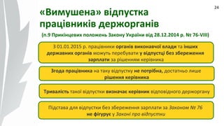 09.07.14
24
«Вимушена» відпустка
працівників держорганів
(п.9 Прикінцевих положень Закону України від 28.12.2014 р. № 76-VIII)
З 01.01.2015 р. працівники органів виконавчої влади та інших
державних органів можуть перебувати у відпустці без збереження
зарплати за рішенням керівника
Згода працівника на таку відпустку не потрібна, достатньо лише
рішення керівника
Тривалість такої відпустки визначає керівник відповідного держоргану
Підстава для відпустки без збереження зарплати за Законом № 76
не фігурує у Законі про відпустки
 