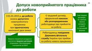 09.07.14
26
Допуск новоприйнятого працівника
до роботи
З 01.01.2015 р. до роботи
можна допустити
новоприйнятого
працівника
при одночасному
виконанні двох вимог
Є трудовий договір,
оформлений наказом
або розпорядженням
роботодавця про прийняття
на роботу
Роботодавець повідомив
Державну фіскальну
службу України про прийом
на роботу нового працівника
Вимоги стосуються укладання
виключно трудових договорів
(строкових і безстрокових)
і контрактів за КЗпП
Самі трудові
договори,
як і раніше,
можна
укладати
в усній
та письмовій
формах
 