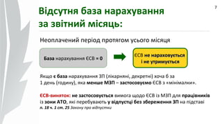 09.07.14
7
Відсутня база нарахування
за звітний місяць:
ЄСВ не нараховуєтьсяне нараховується
і не утримуєтьсяне утримується
Неоплачений період протягом усього місяця
БазаБаза нарахування ЄСВ = 0= 0
Якщо є база нарахування ЗП (лікарняні, декретні) хоча б за
1 день (годину), яка менше МЗП – застосовуємо ЄСВ з «мінімалки».
ЄСВ-виняток: не застосовується вимога щодо ЄСВ із МЗП для працівників
із зони АТО, які перебувають у відпустці без збереження ЗП на підставі
п. 18 ч. 1 ст. 25 Закону про відпустки
 
