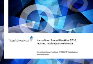 Kansallinen Ammattiluokitus 2010,
taustaa, teoriaa ja soveltamista
Ammattiluokituksen koulutus, 27.10.2015 Tilastokeskus
Anne Väänänen
 