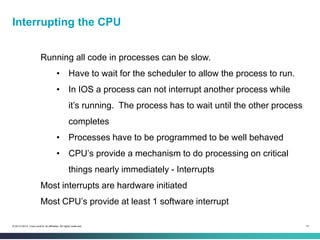 14© 2013-2014 Cisco and/or its affiliates. All rights reserved.
Running all code in processes can be slow.
• Have to wait for the scheduler to allow the process to run.
• In IOS a process can not interrupt another process while
it’s running. The process has to wait until the other process
completes
• Processes have to be programmed to be well behaved
• CPU’s provide a mechanism to do processing on critical
things nearly immediately - Interrupts
Most interrupts are hardware initiated
Most CPU’s provide at least 1 software interrupt
Interrupting the CPU
 