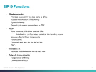 31© 2013-2014 Cisco and/or its affiliates. All rights reserved.
SIP10 Functions
• SPA Aggregation
Provides connectivity for data plane to SPAs
Ingress classification and buffering
Egress buffering
Reporting of egress queue status to ESP
• IOCP
Runs separate SPA driver for each SPA
Initialization, configuration, statistics, link handling events
Manages Carrier Card components
Handles OIR
Communicates with RP via IPC/EOBC
OBFL
• Interconnect
Provides Interconnection for the data path
• Network timing circuitry
Responsible for timing
Generate local clock
 