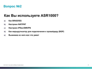 43© 2013-2014 Cisco and/or its affiliates. All rights reserved.
Вопрос №2
a) Как BRAS/ISG
b) Настроен NAT/PAT
c) Настроен IPSec/DMVPN
d) Как маршрутизатор для подключения к провайдеру (BGP)
e) Выжимаю из него все что умеет
Как Вы используете ASR1000?
 